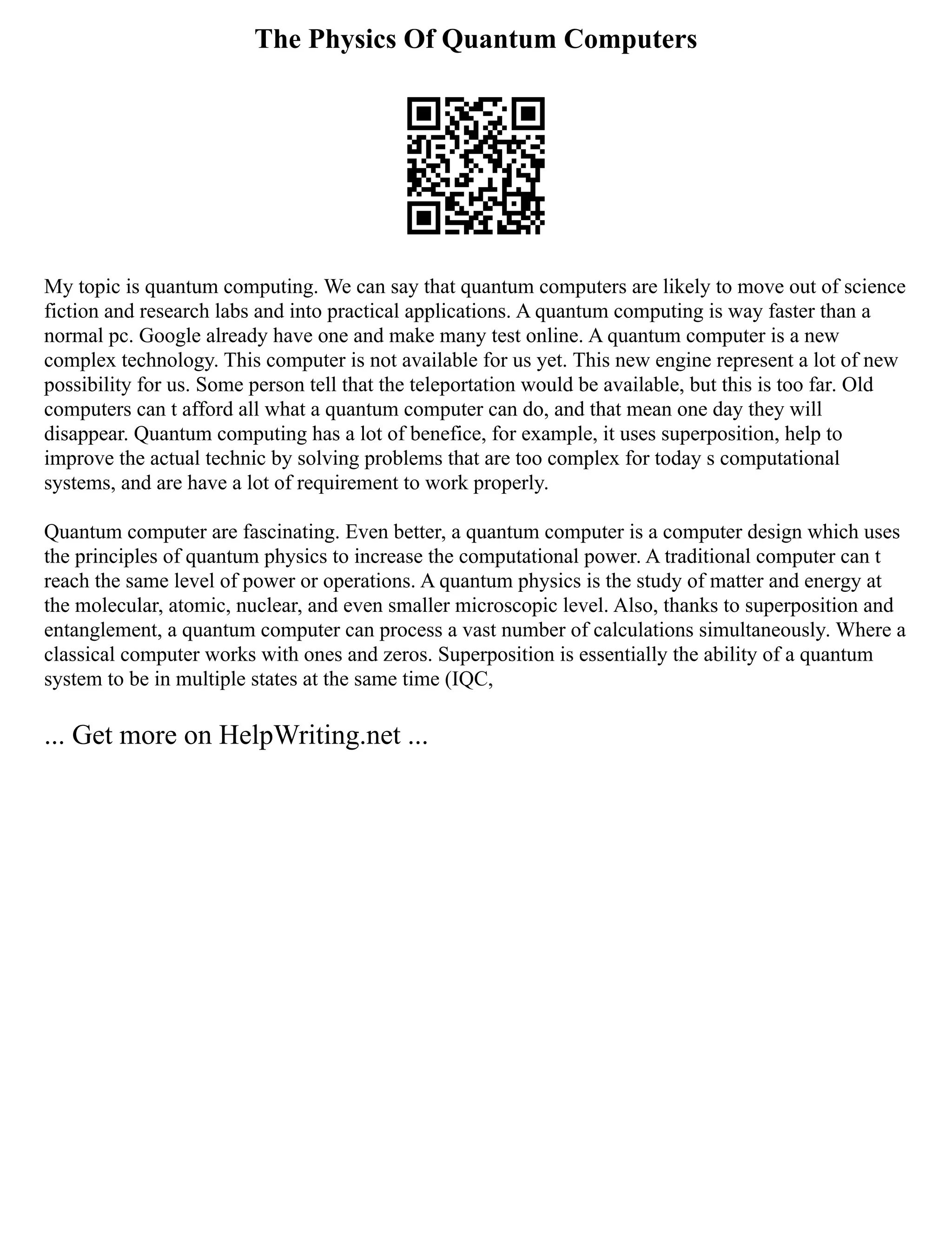 The Physics Of Quantum Computers
My topic is quantum computing. We can say that quantum computers are likely to move out of science
fiction and research labs and into practical applications. A quantum computing is way faster than a
normal pc. Google already have one and make many test online. A quantum computer is a new
complex technology. This computer is not available for us yet. This new engine represent a lot of new
possibility for us. Some person tell that the teleportation would be available, but this is too far. Old
computers can t afford all what a quantum computer can do, and that mean one day they will
disappear. Quantum computing has a lot of benefice, for example, it uses superposition, help to
improve the actual technic by solving problems that are too complex for today s computational
systems, and are have a lot of requirement to work properly.
Quantum computer are fascinating. Even better, a quantum computer is a computer design which uses
the principles of quantum physics to increase the computational power. A traditional computer can t
reach the same level of power or operations. A quantum physics is the study of matter and energy at
the molecular, atomic, nuclear, and even smaller microscopic level. Also, thanks to superposition and
entanglement, a quantum computer can process a vast number of calculations simultaneously. Where a
classical computer works with ones and zeros. Superposition is essentially the ability of a quantum
system to be in multiple states at the same time (IQC,
... Get more on HelpWriting.net ...
 