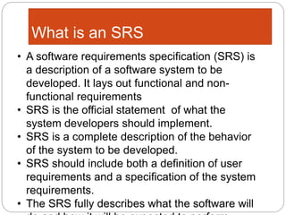 What is an SRS
• A software requirements specification (SRS) is
a description of a software system to be
developed. It lays out functional and non-
functional requirements
• SRS is the official statement of what the
system developers should implement.
• SRS is a complete description of the behavior
of the system to be developed.
• SRS should include both a definition of user
requirements and a specification of the system
requirements.
• The SRS fully describes what the software will
 
