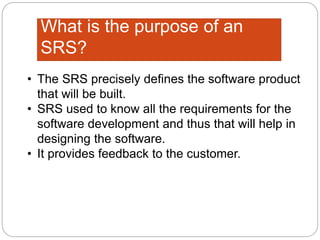 What is the purpose of an
SRS?
• The SRS precisely defines the software product
that will be built.
• SRS used to know all the requirements for the
software development and thus that will help in
designing the software.
• It provides feedback to the customer.
 