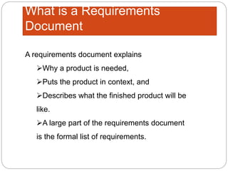 What is a Requirements
Document
A requirements document explains
Why a product is needed,
Puts the product in context, and
Describes what the finished product will be
like.
A large part of the requirements document
is the formal list of requirements.
 