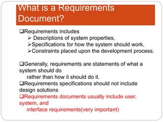 What is a Requirements
Document?
Requirements includes
 Descriptions of system properties,
Specifications for how the system should work,
Constraints placed upon the development process.
Generally, requirements are statements of what a
system should do
rather than how it should do it.
Requirements specifications should not include
design solutions
Requirements documents usually include user,
system, and
interface requirements(very important)
 