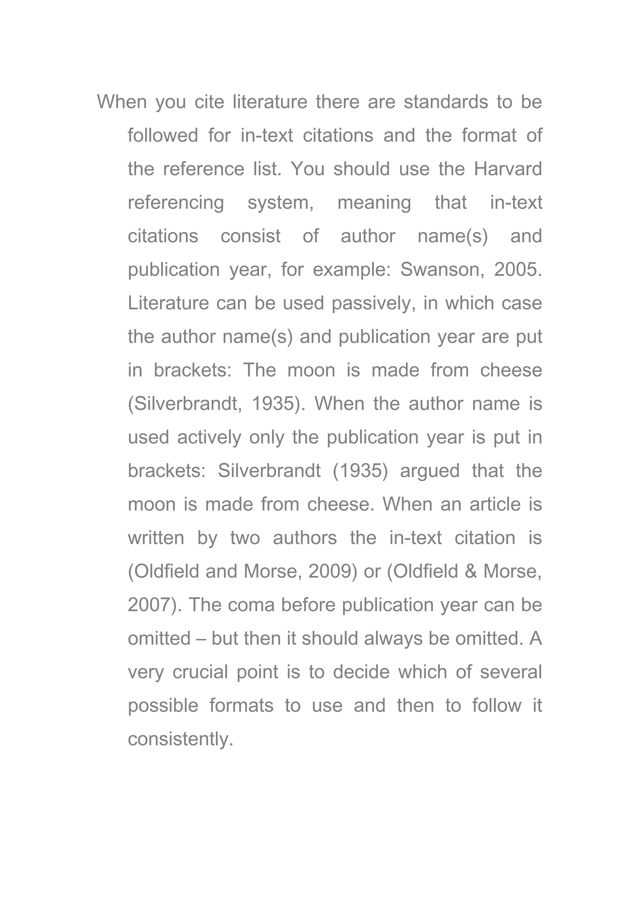 When you cite literature there are standards to be
followed for in-text citations and the format of
the reference list. You should use the Harvard
referencing system, meaning that in-text
citations consist of author name(s) and
publication year, for example: Swanson, 2005.
Literature can be used passively, in which case
the author name(s) and publication year are put
in brackets: The moon is made from cheese
(Silverbrandt, 1935). When the author name is
used actively only the publication year is put in
brackets: Silverbrandt (1935) argued that the
moon is made from cheese. When an article is
written by two authors the in-text citation is
(Oldfield and Morse, 2009) or (Oldfield & Morse,
2007). The coma before publication year can be
omitted – but then it should always be omitted. A
very crucial point is to decide which of several
possible formats to use and then to follow it
consistently.
 