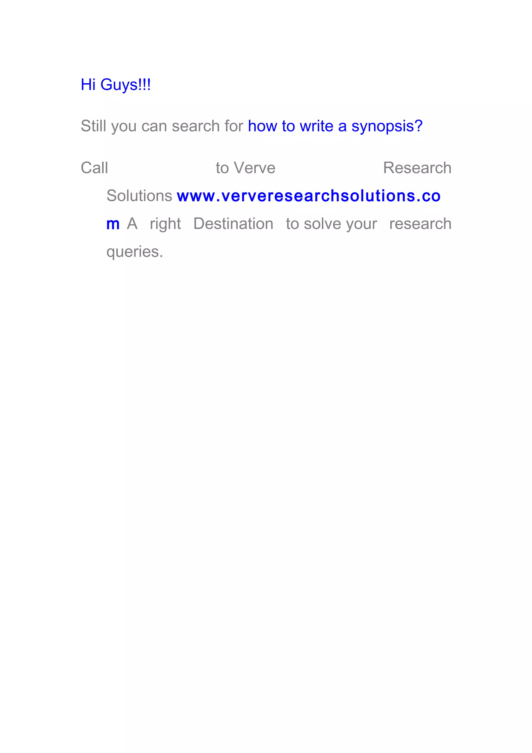 Hi Guys!!!
Still you can search for how to write a synopsis?
Call to Verve Research
Solutions www.ververesearchsolutions.co
m A right Destination to solve your research
queries.
 