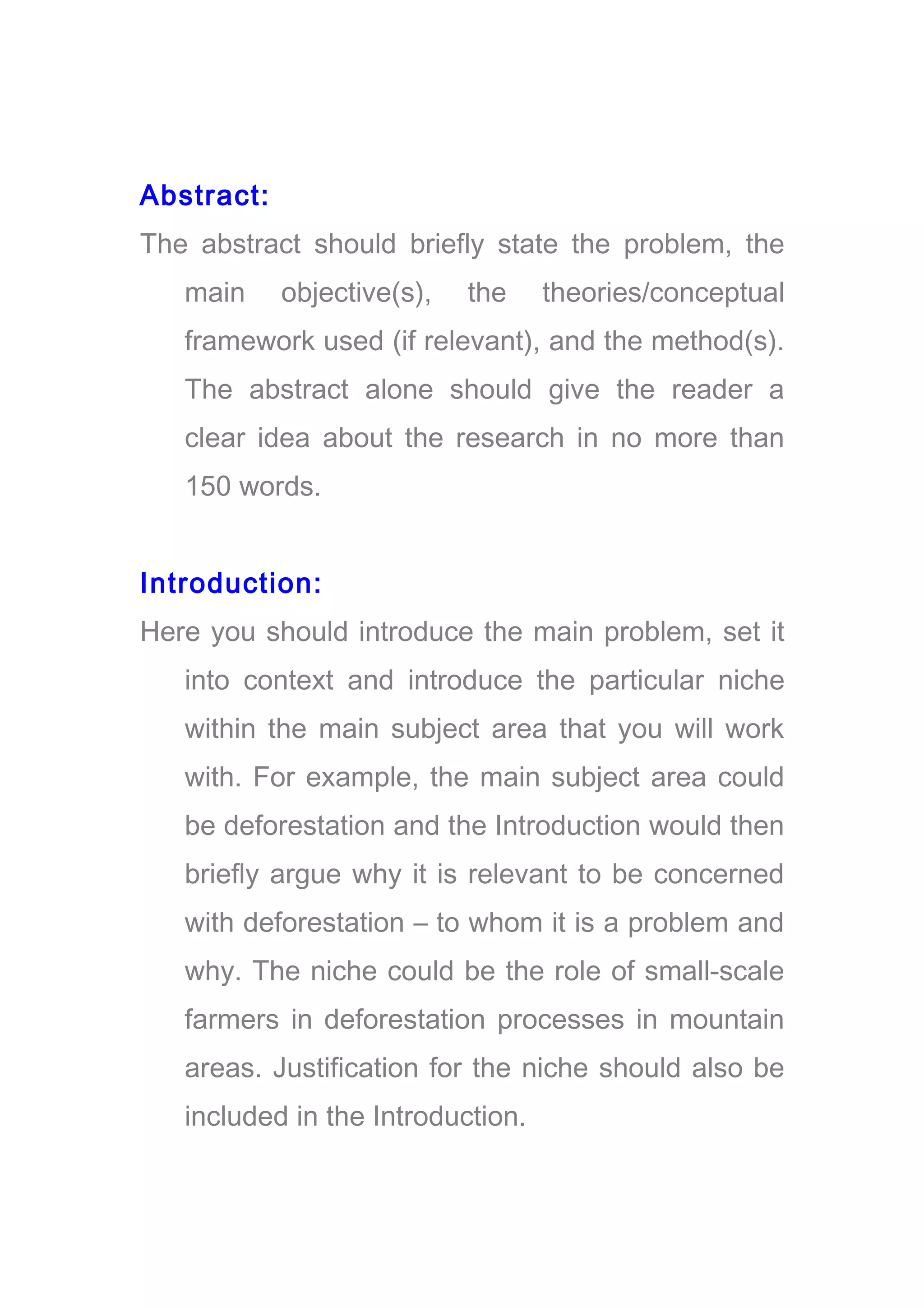 Abstract:
The abstract should briefly state the problem, the
main objective(s), the theories/conceptual
framework used (if relevant), and the method(s).
The abstract alone should give the reader a
clear idea about the research in no more than
150 words.
Introduction:
Here you should introduce the main problem, set it
into context and introduce the particular niche
within the main subject area that you will work
with. For example, the main subject area could
be deforestation and the Introduction would then
briefly argue why it is relevant to be concerned
with deforestation – to whom it is a problem and
why. The niche could be the role of small-scale
farmers in deforestation processes in mountain
areas. Justification for the niche should also be
included in the Introduction.
 