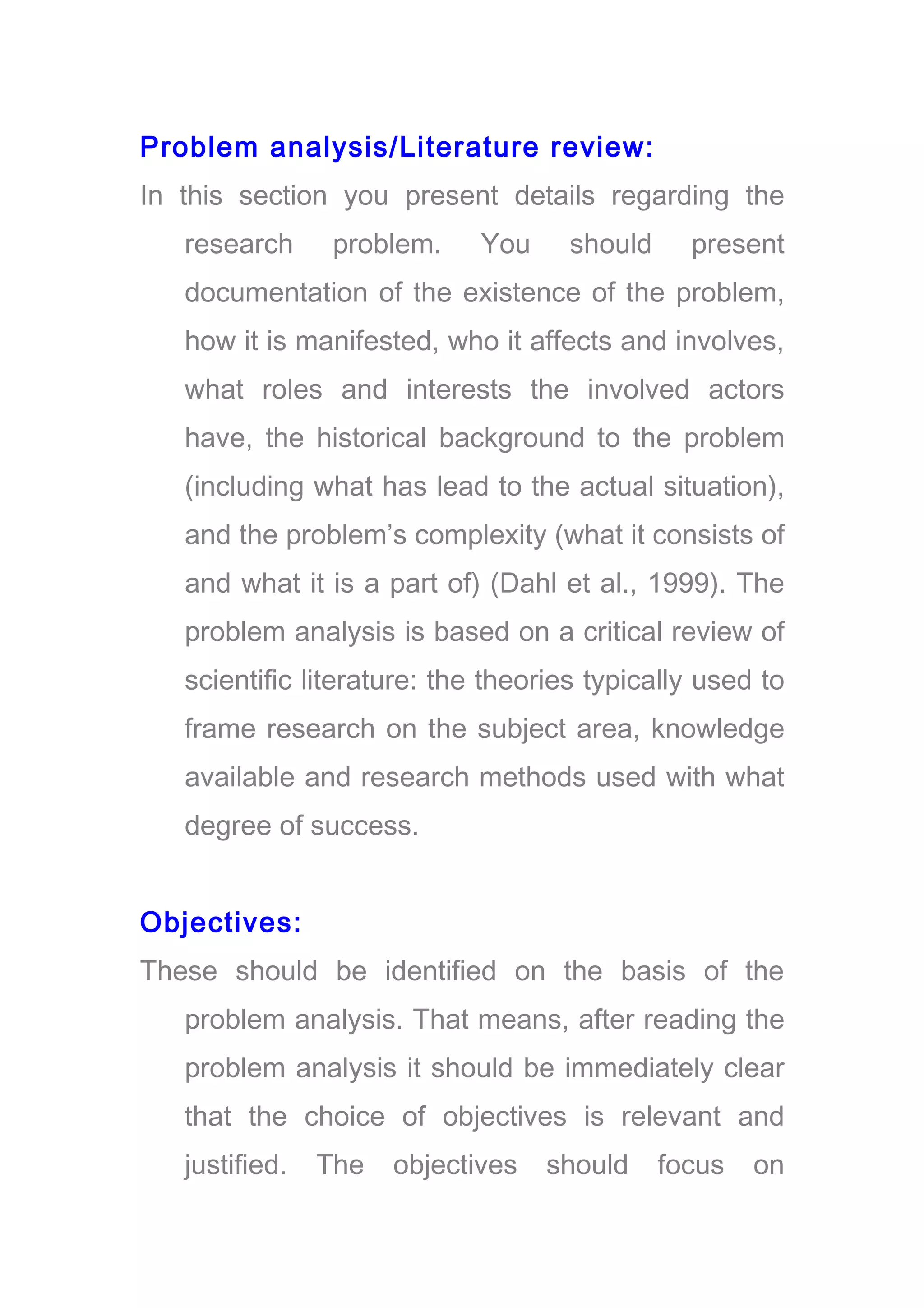 Problem analysis/Literature review:
In this section you present details regarding the
research problem. You should present
documentation of the existence of the problem,
how it is manifested, who it affects and involves,
what roles and interests the involved actors
have, the historical background to the problem
(including what has lead to the actual situation),
and the problem’s complexity (what it consists of
and what it is a part of) (Dahl et al., 1999). The
problem analysis is based on a critical review of
scientific literature: the theories typically used to
frame research on the subject area, knowledge
available and research methods used with what
degree of success.
Objectives:
These should be identified on the basis of the
problem analysis. That means, after reading the
problem analysis it should be immediately clear
that the choice of objectives is relevant and
justified. The objectives should focus on
 