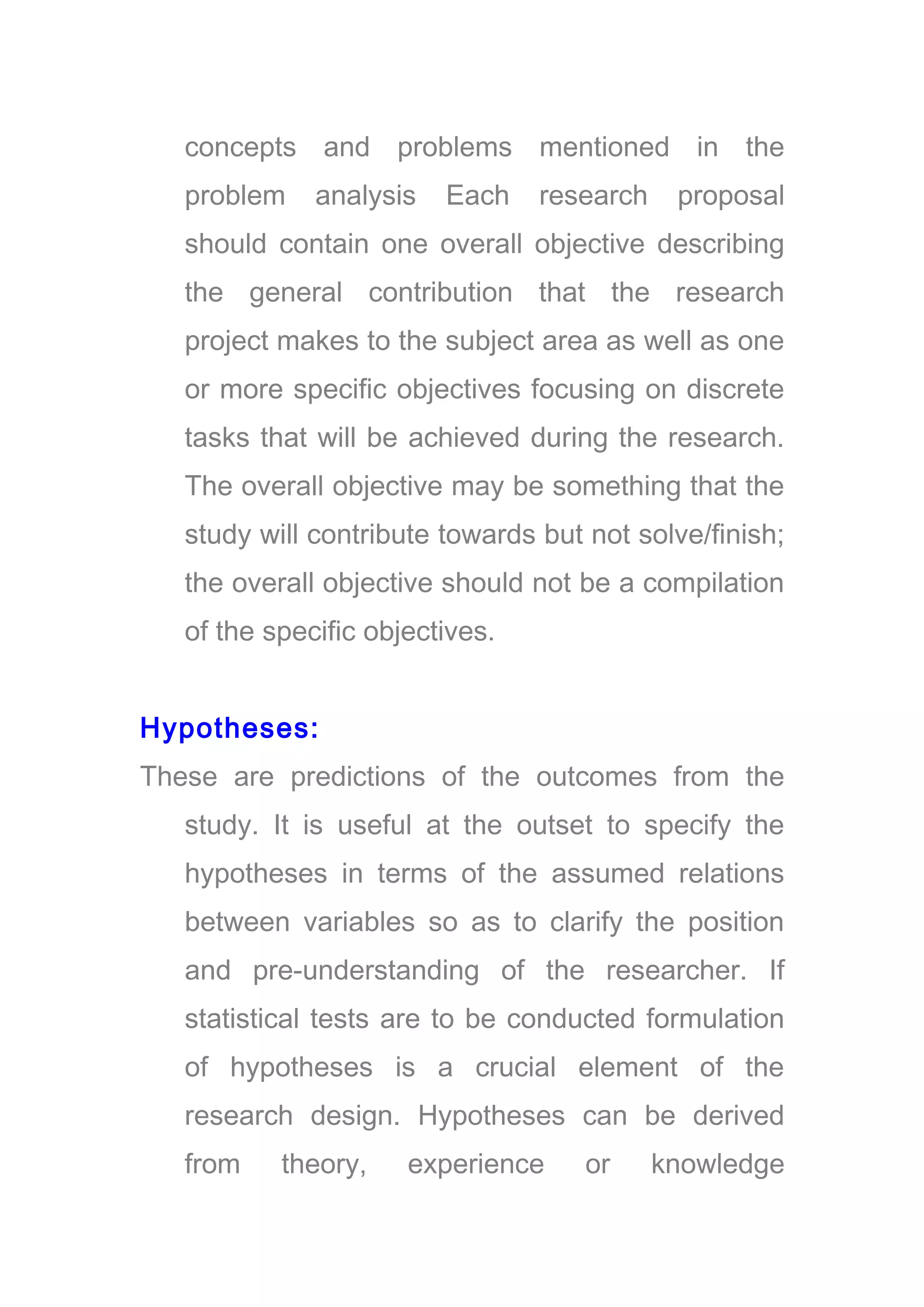 concepts and problems mentioned in the
problem analysis Each research proposal
should contain one overall objective describing
the general contribution that the research
project makes to the subject area as well as one
or more specific objectives focusing on discrete
tasks that will be achieved during the research.
The overall objective may be something that the
study will contribute towards but not solve/finish;
the overall objective should not be a compilation
of the specific objectives.
Hypotheses:
These are predictions of the outcomes from the
study. It is useful at the outset to specify the
hypotheses in terms of the assumed relations
between variables so as to clarify the position
and pre-understanding of the researcher. If
statistical tests are to be conducted formulation
of hypotheses is a crucial element of the
research design. Hypotheses can be derived
from theory, experience or knowledge
 