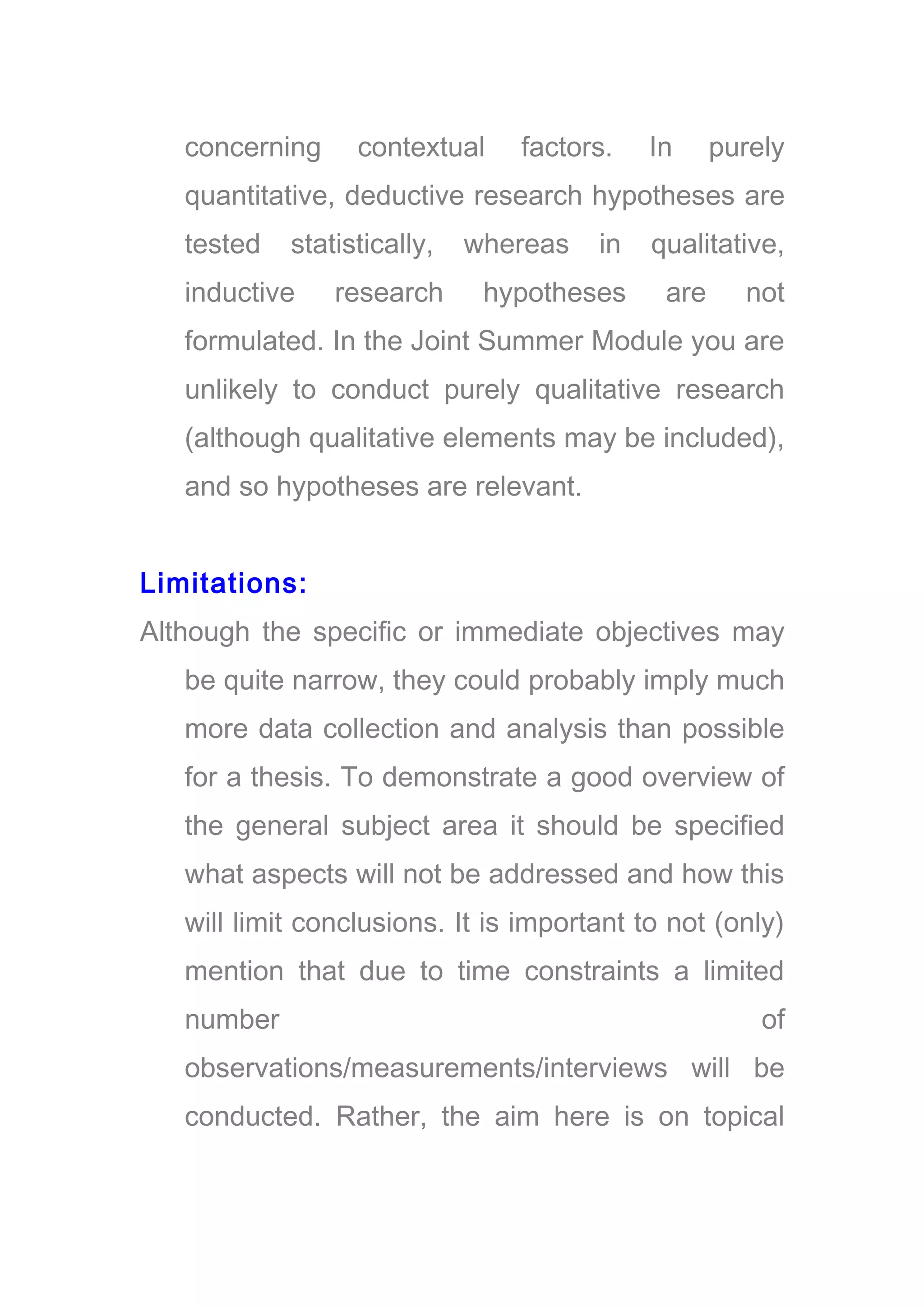 concerning contextual factors. In purely
quantitative, deductive research hypotheses are
tested statistically, whereas in qualitative,
inductive research hypotheses are not
formulated. In the Joint Summer Module you are
unlikely to conduct purely qualitative research
(although qualitative elements may be included),
and so hypotheses are relevant.
Limitations:
Although the specific or immediate objectives may
be quite narrow, they could probably imply much
more data collection and analysis than possible
for a thesis. To demonstrate a good overview of
the general subject area it should be specified
what aspects will not be addressed and how this
will limit conclusions. It is important to not (only)
mention that due to time constraints a limited
number of
observations/measurements/interviews will be
conducted. Rather, the aim here is on topical
 