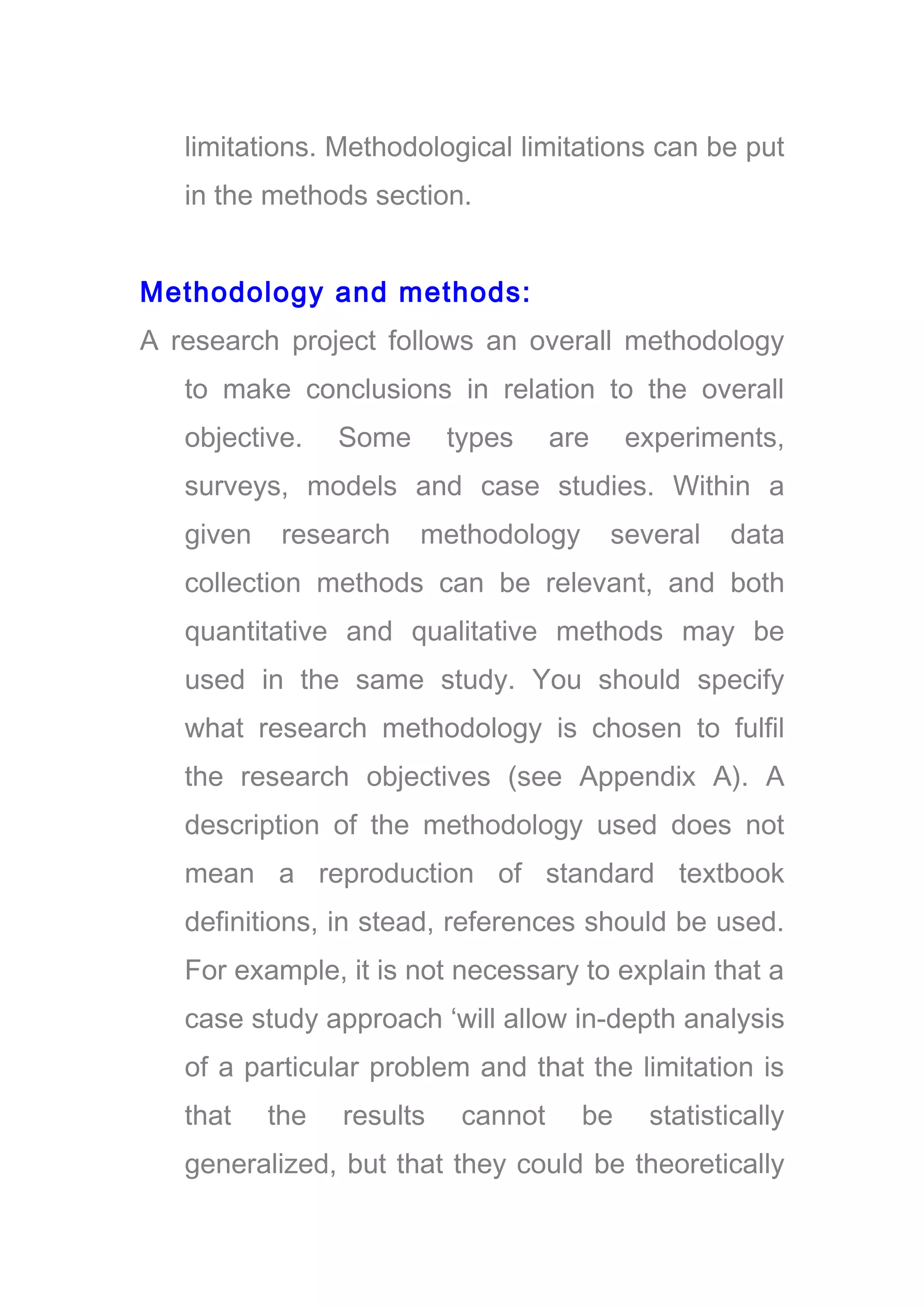limitations. Methodological limitations can be put
in the methods section.
Methodology and methods:
A research project follows an overall methodology
to make conclusions in relation to the overall
objective. Some types are experiments,
surveys, models and case studies. Within a
given research methodology several data
collection methods can be relevant, and both
quantitative and qualitative methods may be
used in the same study. You should specify
what research methodology is chosen to fulfil
the research objectives (see Appendix A). A
description of the methodology used does not
mean a reproduction of standard textbook
definitions, in stead, references should be used.
For example, it is not necessary to explain that a
case study approach ‘will allow in-depth analysis
of a particular problem and that the limitation is
that the results cannot be statistically
generalized, but that they could be theoretically
 