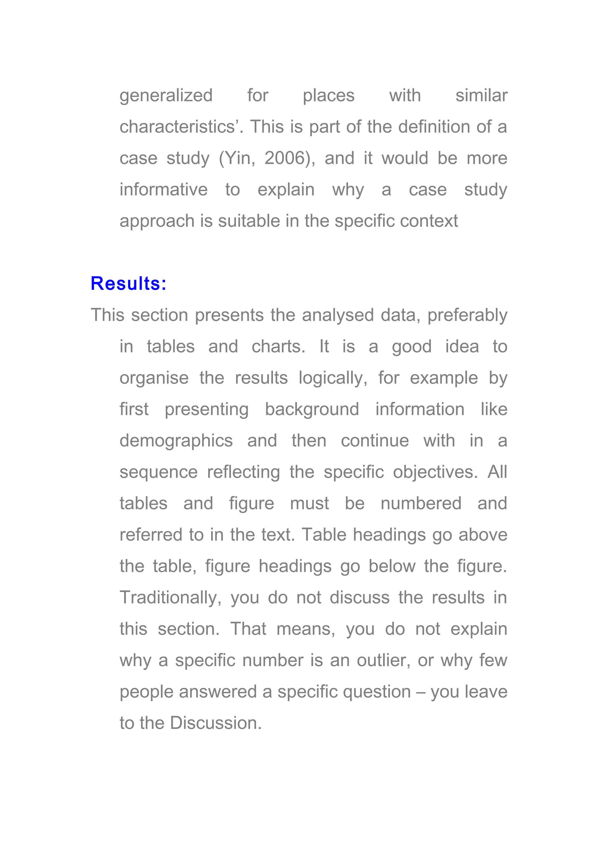 generalized for places with similar
characteristics’. This is part of the definition of a
case study (Yin, 2006), and it would be more
informative to explain why a case study
approach is suitable in the specific context
Results:
This section presents the analysed data, preferably
in tables and charts. It is a good idea to
organise the results logically, for example by
first presenting background information like
demographics and then continue with in a
sequence reflecting the specific objectives. All
tables and figure must be numbered and
referred to in the text. Table headings go above
the table, figure headings go below the figure.
Traditionally, you do not discuss the results in
this section. That means, you do not explain
why a specific number is an outlier, or why few
people answered a specific question – you leave
to the Discussion.
 