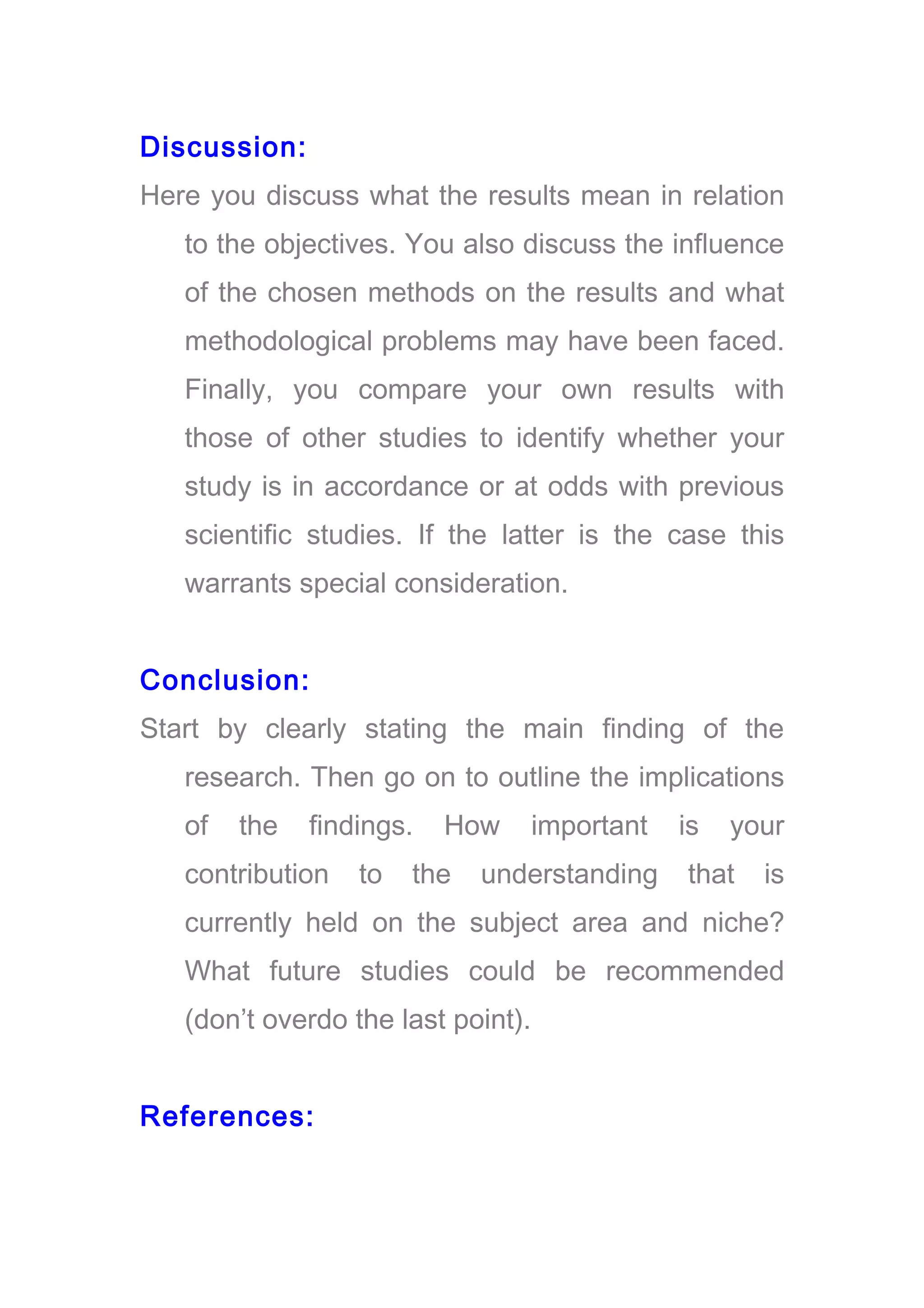 Discussion:
Here you discuss what the results mean in relation
to the objectives. You also discuss the influence
of the chosen methods on the results and what
methodological problems may have been faced.
Finally, you compare your own results with
those of other studies to identify whether your
study is in accordance or at odds with previous
scientific studies. If the latter is the case this
warrants special consideration.
Conclusion:
Start by clearly stating the main finding of the
research. Then go on to outline the implications
of the findings. How important is your
contribution to the understanding that is
currently held on the subject area and niche?
What future studies could be recommended
(don’t overdo the last point).
References:
 