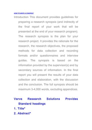 HOW TO WRITE A SYNOPSIS?
Introduction This document provides guidelines for
preparing a research synopsis (and indirectly of
the final report of your work that will be
presented at the end of your research program).
The research synopsis is the plan for your
research project. It provides the rationale for the
research, the research objectives, the proposed
methods for data collection and recording
formats and/or questionnaires and interview
guides. The synopsis is based on the
information provided by the supervisor(s) and by
secondary sources of information. In the final
report you will present the results of your data
collection and elaboration, with the discussion
and the conclusion. The full synopsis should be
maximum 3-4,000 words, excluding appendices.
Verve Research Solutions Provides
Standard headings
1. Title*
2. Abstract*
 