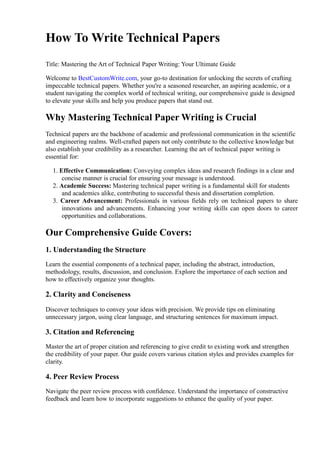 How To Write Technical Papers
Title: Mastering the Art of Technical Paper Writing: Your Ultimate Guide
Welcome to BestCustomWrite.com, your go-to destination for unlocking the secrets of crafting
impeccable technical papers. Whether you're a seasoned researcher, an aspiring academic, or a
student navigating the complex world of technical writing, our comprehensive guide is designed
to elevate your skills and help you produce papers that stand out.
Why Mastering Technical Paper Writing is Crucial
Technical papers are the backbone of academic and professional communication in the scientific
and engineering realms. Well-crafted papers not only contribute to the collective knowledge but
also establish your credibility as a researcher. Learning the art of technical paper writing is
essential for:
1. Effective Communication: Conveying complex ideas and research findings in a clear and
concise manner is crucial for ensuring your message is understood.
2. Academic Success: Mastering technical paper writing is a fundamental skill for students
and academics alike, contributing to successful thesis and dissertation completion.
3. Career Advancement: Professionals in various fields rely on technical papers to share
innovations and advancements. Enhancing your writing skills can open doors to career
opportunities and collaborations.
Our Comprehensive Guide Covers:
1. Understanding the Structure
Learn the essential components of a technical paper, including the abstract, introduction,
methodology, results, discussion, and conclusion. Explore the importance of each section and
how to effectively organize your thoughts.
2. Clarity and Conciseness
Discover techniques to convey your ideas with precision. We provide tips on eliminating
unnecessary jargon, using clear language, and structuring sentences for maximum impact.
3. Citation and Referencing
Master the art of proper citation and referencing to give credit to existing work and strengthen
the credibility of your paper. Our guide covers various citation styles and provides examples for
clarity.
4. Peer Review Process
Navigate the peer review process with confidence. Understand the importance of constructive
feedback and learn how to incorporate suggestions to enhance the quality of your paper.
 