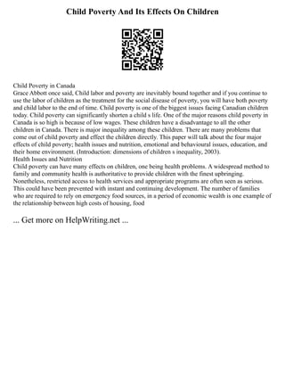 Child Poverty And Its Effects On Children
Child Poverty in Canada
Grace Abbott once said, Child labor and poverty are inevitably bound together and if you continue to
use the labor of children as the treatment for the social disease of poverty, you will have both poverty
and child labor to the end of time. Child poverty is one of the biggest issues facing Canadian children
today. Child poverty can significantly shorten a child s life. One of the major reasons child poverty in
Canada is so high is because of low wages. These children have a disadvantage to all the other
children in Canada. There is major inequality among these children. There are many problems that
come out of child poverty and effect the children directly. This paper will talk about the four major
effects of child poverty; health issues and nutrition, emotional and behavioural issues, education, and
their home environment. (Introduction: dimensions of children s inequality, 2003).
Health Issues and Nutrition
Child poverty can have many effects on children, one being health problems. A widespread method to
family and community health is authoritative to provide children with the finest upbringing.
Nonetheless, restricted access to health services and appropriate programs are often seen as serious.
This could have been prevented with instant and continuing development. The number of families
who are required to rely on emergency food sources, in a period of economic wealth is one example of
the relationship between high costs of housing, food
... Get more on HelpWriting.net ...
 
