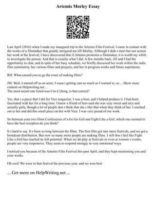 Artemis Morley Essay
Last April (2016) when I made my inaugural trip to the Artemis Film Festival, I came in contact with
the works of a filmmaker that greatly intrigued me Jill Morley. Although I didn t meet her nor screen
her work at the festival, I have discovered that if Artemis promotes a filmmaker, it is worth my while
to investigate the person. And that is exactly what I did. A few months back, Jill and I had the
opportunity to chat, and in spite of her busy schedule, we briefly discussed her work within the indie
film community, her various films and projects, and her in progress works and future aspirations.
RH: What caused you to go the route of making films?
JM: Well, I started off as an actor. I wasn t getting cast as much as I wanted to, so ... Show more
content on Helpwriting.net ...
The most recent one listed was Cris Cyborg, is that correct?
Yes, that s a piece that I did for Vice magazine. I was a host, and I helped produce it. I had been
fascinated with her for a long time. I knew a friend of hers said she was very sweet and nice and
actually girly, though a lot of people don t think that she s like that when they think of her. I reached
out to her and did this small piece on her with Vice. I was very proud of our work.
So between your two films Confessions of a Go Go Girl and Fight Like a Girl, which one seemed to
have the best reception do you think?
It s hard to say. It s been so long between the films. The first film got into more festivals, and we got a
broadcast distribution. But now so many more people are making films. I still don t feel like Fight
Like a Girl has reached its full potential. When we do play at festivals or even at women s events,
people are very responsive. They seem to respond strongly in very emotional ways.
I noticed you because of the Artemis Film Festival this past April, and they kept mentioning you and
your works.
Oh cool! We were in that festival the previous year, and we won best
... Get more on HelpWriting.net ...
 