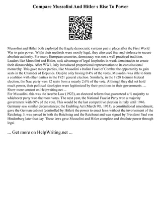 Compare Mussolini And Hitler s Rise To Power
Mussolini and Hitler both exploited the fragile democratic systems put in place after the First World
War to gain power. While their methods were mostly legal, they also used fear and violence to secure
absolute authority. For many European countries, democracy was not a well practiced tradition.
Leaders like Mussolini and Hitler, took advantage of legal loopholes in weak democracies to create
their dictatorships. After WWI, Italy introduced proportional representation to its constitutional
monarchy. This gave minor parties, like Mussolini s Italian Fasci of Combat the opportunity to gain
seats in the Chamber of Deputies. Despite only having 0.4% of the votes, Mussolini was able to form
a coalition with other parties in the 1921 general election. Similarly, in the 1928 German federal
election, the Nazi party won 12 seats from a measly 2.6% of the vote. Although they did not hold
much power, their political ideologies were legitimized by their positions in their governments. ...
Show more content on Helpwriting.net ...
For Mussolini, this was the Acerbo Law (1923), an electoral reform that guaranteed a ⅔ majority to
whichever party won the most votes. The next year, the National Fascist Party won a majority
government with 60% of the vote. This would be the last competitive election in Italy until 1946.
Germany saw similar circumstances; the Enabling Act (March 9th, 1933), a constitutional amendment,
gave the German cabinet (controlled by Hitler) the power to enact laws without the involvement of the
Reichstag. It was passed in both the Reichstag and the Reichsrat and was signed by President Paul von
Hindenburg later that day. These laws gave Mussolini and Hitler complete and absolute power through
legal
... Get more on HelpWriting.net ...
 