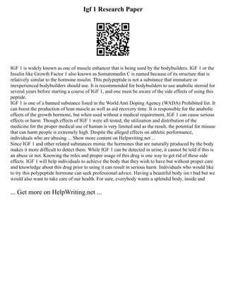 Igf 1 Research Paper
IGF 1 is widely known as one of muscle enhancer that is being used by the bodybuilders. IGF 1 or the
Insulin like Growth Factor 1 also known as Somatomedin C is named because of its structure that is
relatively similar to the hormone insulin. This polypeptide is not a substance that immature or
inexperienced bodybuilders should use. It is recommended for bodybuilders to use anabolic steroid for
several years before starting a course of IGF 1, and one must be aware of the side effects of using this
peptide.
IGF 1 is one of a banned substance listed in the World Anti Doping Agency (WADA) Prohibited list. It
can boost the production of lean muscle as well as aid recovery time. It is responsible for the anabolic
effects of the growth hormone, but when used without a medical requirement, IGF 1 can cause serious
effects or harm. Though effects of IGF 1 were all tested, the utilization and distribution of the
medicine for the proper medical use of human is very limited and as the result, the potential for misuse
that can harm people is extremely high. Despite the alleged effects on athletic performance,
individuals who are abusing ... Show more content on Helpwriting.net ...
Since IGF 1 and other related substances mimic the hormones that are naturally produced by the body
makes it more difficult to detect them. While IGF 1 can be detected in urine, it cannot be told if this is
an abuse or not. Knowing the roles and proper usage of this drug is one way to get rid of these side
effects. IGF 1 will help individuals to achieve the body that they wish to have but without proper care
and knowledge about this drug prior to using it can result in serious harm. Individuals who would like
to try this polypeptide hormone can seek professional advice. Having a beautiful body isn t bad but we
would also want to take care of our health. For sure, everybody wants a splendid body, inside and
... Get more on HelpWriting.net ...
 