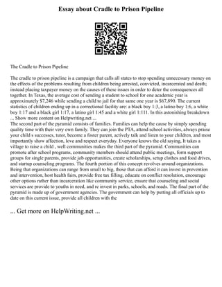 Essay about Cradle to Prison Pipeline
The Cradle to Prison Pipeline
The cradle to prison pipeline is a campaign that calls all states to stop spending unnecessary money on
the effects of the problems resulting from children being arrested, convicted, incarcerated and death;
instead placing taxpayer money on the causes of these issues in order to deter the consequences all
together. In Texas, the average cost of sending a student to school for one academic year is
approximately $7,246 while sending a child to jail for that same one year is $67,890. The current
statistics of children ending up in a correctional facility are: a black boy 1:3, a latino boy 1:6, a white
boy 1:17 and a black girl 1:17, a latino girl 1:45 and a white girl 1:111. In this astonishing breakdown
... Show more content on Helpwriting.net ...
The second part of the pyramid consists of families. Families can help the cause by simply spending
quality time with their very own family. They can join the PTA, attend school activities, always praise
your child s successes, tutor, become a foster parent, actively talk and listen to your children, and most
importantly show affection, love and respect everyday. Everyone knows the old saying, It takes a
village to raise a child , well communities makes the third part of the pyramid. Communities can
promote after school programs, community members should attend public meetings, form support
groups for single parents, provide job opportunities, create scholarships, setup clothes and food drives,
and startup counseling programs. The fourth portion of this concept revolves around organizations.
Being that organizations can range from small to big, those that can afford it can invest in prevention
and intervention, host health fairs, provide free tax filling, educate on conflict resolution, encourage
other options rather than incarceration like community service, ensure that counseling and social
services are provide to youths in need, and re invest in parks, schools, and roads. The final part of the
pyramid is made up of government agencies. The government can help by putting all officials up to
date on this current issue, provide all children with the
... Get more on HelpWriting.net ...
 