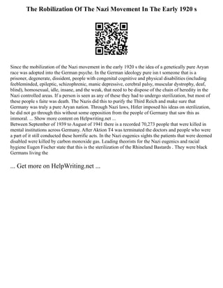The Robilization Of The Nazi Movement In The Early 1920 s
Since the mobilization of the Nazi movement in the early 1920 s the idea of a genetically pure Aryan
race was adopted into the German psyche. In the German ideology pure isn t someone that is a
prisoner, degenerate, dissident, people with congenital cognitive and physical disabilities (including
feebleminded, epileptic, schizophrenic, manic depressive, cerebral palsy, muscular dystrophy, deaf,
blind), homosexual, idle, insane, and the weak, that need to be dispose of the chain of heredity in the
Nazi controlled areas. If a person is seen as any of these they had to undergo sterilization, but most of
these people s faite was death. The Nazis did this to purify the Third Reich and make sure that
Germany was truly a pure Aryan nation. Through Nazi laws, Hitler imposed his ideas on sterilization,
he did not go through this without some opposition from the people of Germany that saw this as
immoral. ... Show more content on Helpwriting.net ...
Between September of 1939 to August of 1941 there is a recorded 70,273 people that were killed in
mental institutions across Germany. After Aktion T4 was terminated the doctors and people who were
a part of it still conducted these horrific acts. In the Nazi eugenics sights the patients that were deemed
disabled were killed by carbon monoxide gas. Leading theorists for the Nazi eugenics and racial
hygiene Eugen Fischer state that this is the sterilization of the Rhineland Bastards . They were black
Germans living the
... Get more on HelpWriting.net ...
 