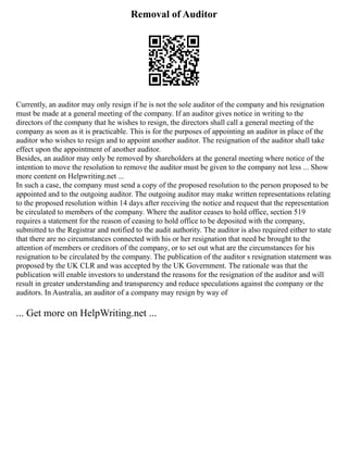 Removal of Auditor
Currently, an auditor may only resign if he is not the sole auditor of the company and his resignation
must be made at a general meeting of the company. If an auditor gives notice in writing to the
directors of the company that he wishes to resign, the directors shall call a general meeting of the
company as soon as it is practicable. This is for the purposes of appointing an auditor in place of the
auditor who wishes to resign and to appoint another auditor. The resignation of the auditor shall take
effect upon the appointment of another auditor.
Besides, an auditor may only be removed by shareholders at the general meeting where notice of the
intention to move the resolution to remove the auditor must be given to the company not less ... Show
more content on Helpwriting.net ...
In such a case, the company must send a copy of the proposed resolution to the person proposed to be
appointed and to the outgoing auditor. The outgoing auditor may make written representations relating
to the proposed resolution within 14 days after receiving the notice and request that the representation
be circulated to members of the company. Where the auditor ceases to hold office, section 519
requires a statement for the reason of ceasing to hold office to be deposited with the company,
submitted to the Registrar and notified to the audit authority. The auditor is also required either to state
that there are no circumstances connected with his or her resignation that need be brought to the
attention of members or creditors of the company, or to set out what are the circumstances for his
resignation to be circulated by the company. The publication of the auditor s resignation statement was
proposed by the UK CLR and was accepted by the UK Government. The rationale was that the
publication will enable investors to understand the reasons for the resignation of the auditor and will
result in greater understanding and transparency and reduce speculations against the company or the
auditors. In Australia, an auditor of a company may resign by way of
... Get more on HelpWriting.net ...
 