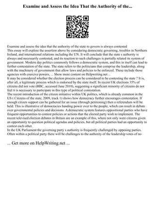 Examine and Assess the Idea That the Authority of the...
Examine and assess the idea that the authority of the state to govern is always contested
This essay will explore the assertion above by considering democratic governing, troubles in Northern
Ireland, and international relations including the UN. It will conclude that the state s authority is
always and necessarily contested, and its reaction to such challenges is partially related its system of
government. Modern day politics commonly follows a democratic system, and this in itself can lead to
further contestation of the state. The state refers to the politicians that comprise the leadership, along
with the machinery of government that allow laws and policies to be enforced. These include those
agencies with coercive powers, ... Show more content on Helpwriting.net ...
It may be considered whether the election process can be considered to be contesting the state ? It is,
after all, a legitimate process which is endorsed by the state itself. In recent UK elections 35% of
citizens did not vote (BBC, accessed June 2010), suggesting a significant minority of citizens do not
feel it is necessary to participate in this type of political contestation.
The recent introduction of the citizen initiative within UK politics, which is already common in the
US ( Citizens of the state, 2009, track 1) shows how democracy further encourages contestation. If
enough citizen support can be gathered for an issue (through petitioning) then a referendum will be
held. This is illustrative of democracies handing power over to the people, which can result in debate
over governmental policies and decisions. A democratic system features oppositional parties who have
frequent opportunities to contest policies or actions that the elected party wish to implement. The
recent televised election debates in Britain are an example of this, where not only were citizens given
an opportunity to question political agendas and policies, but all political parties had an opportunity to
contest each other.
In the UK Parliament the governing party s authority is frequently challenged by opposing parties.
Often within a political party there will be challenges to the authority of the leadership votes of no
... Get more on HelpWriting.net ...
 