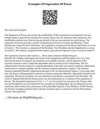 Examples Of Separation Of Power
The American Examples
The Separation of Powers devised by the smallholders of the Constitution was designed to do one
primary thing: to prevent the majority from ruling with an iron fist. Based on their experience, the
smallholders pushed away from giving any branch of the new government too much power. The
separation of powers provides a system of shared power known as Checks and Balances. Three
branches are created by the Constitution. The Legislative, composed of the House and Senate, is set up
in Article 1. The Executive, composed of the President, Vice President, and the Departments, is set up
in Article 2. The Judicial, composed of the federal courts and the Supreme Court, is set up in Article 3.
The separation of powers also connects ... Show more content on Helpwriting.net ...
Plaintiff, Mr. Chadha, challenged a provision of the Immigration and Nationality Act ( Act ) that
allowed one house of Congress, by resolution, to invalidate and thus, veto the decision of the
Executive branch to allow a particular deportable alien to remain in the United States. The Act
authorized the Attorney General to suspend deportation if the alien met certain conditions, deportation
would result in extreme hardship, and the Attorney General reported to Congress. The Attorney
General suspended Plaintiff s deportation pursuant to the Act and notified Congress. A year and a half
later, the House of Representatives passed a resolution stating that Plaintiff s deportation should not be
suspended. The House resolution was not submitted to the Senate or presented to the President. The
Court of Appeals held that the House action was unconstitutional as a violation of the separation of
powers. The bicameral requirement of Art. I, 1, 7, was of scarcely less concern to the Framers than
was the Presidential veto and indeed the two concepts are interdependent. By providing that no law
could take effect without the concurrence of the prescribed majority of the Members of both Houses,
the Framers reemphasized their belief, already remarked upon in connection with the Presentment
Clauses, that legislation
... Get more on HelpWriting.net ...
 