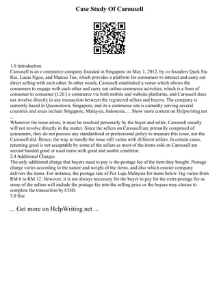 Case Study Of Carousell
1.0 Introduction
Carousell is an e commerce company founded in Singapore on May 1, 2012, by co founders Quek Siu
Rui, Lucas Ngoo, and Marcus Tan, which provides a platform for consumers to interact and carry out
direct selling with each other. In other words, Carousell established a venue which allows the
consumers to engage with each other and carry out online commerce activities, which is a form of
consumer to consumer (C2C) e commerce via both mobile and website platforms, and Carousell does
not involve directly in any transaction between the registered sellers and buyers. The company is
currently based in Queenstown, Singapore, and its e commerce site is currently serving several
countries and areas include Singapore, Malaysia, Indonesia, ... Show more content on Helpwriting.net
...
Whenever the issue arises, it must be resolved personally by the buyer and seller, Carousell usually
will not involve directly in the matter. Since the sellers on Carousell are primarily comprised of
consumers, they do not possess any standardised or professional policy to measure this issue, nor the
Carousell did. Hence, the way to handle the issue still varies with different sellers. In certain cases,
returning good is not acceptable by some of the sellers as most of the items sold on Carousell are
second handed good or used items with good and usable condition.
2.4 Additional Charges
The only additional charge that buyers need to pay is the postage fee of the item they bought. Postage
charge varies according to the nature and weight of the items, and also which courier company
delivers the items. For instance, the postage rate of Pos Laju Malaysia for items below 1kg varies from
RM 6 to RM 12. However, it is not always necessary for the buyer to pay for the extra postage fee as
some of the sellers will include the postage fee into the selling price or the buyers may choose to
complete the transaction by COD.
3.0 Site
... Get more on HelpWriting.net ...
 