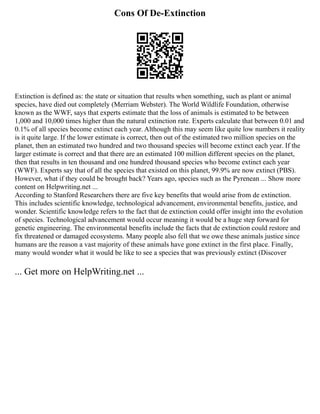 Cons Of De-Extinction
Extinction is defined as: the state or situation that results when something, such as plant or animal
species, have died out completely (Merriam Webster). The World Wildlife Foundation, otherwise
known as the WWF, says that experts estimate that the loss of animals is estimated to be between
1,000 and 10,000 times higher than the natural extinction rate. Experts calculate that between 0.01 and
0.1% of all species become extinct each year. Although this may seem like quite low numbers it reality
is it quite large. If the lower estimate is correct, then out of the estimated two million species on the
planet, then an estimated two hundred and two thousand species will become extinct each year. If the
larger estimate is correct and that there are an estimated 100 million different species on the planet,
then that results in ten thousand and one hundred thousand species who become extinct each year
(WWF). Experts say that of all the species that existed on this planet, 99.9% are now extinct (PBS).
However, what if they could be brought back? Years ago, species such as the Pyrenean ... Show more
content on Helpwriting.net ...
According to Stanford Researchers there are five key benefits that would arise from de extinction.
This includes scientific knowledge, technological advancement, environmental benefits, justice, and
wonder. Scientific knowledge refers to the fact that de extinction could offer insight into the evolution
of species. Technological advancement would occur meaning it would be a huge step forward for
genetic engineering. The environmental benefits include the facts that de extinction could restore and
fix threatened or damaged ecosystems. Many people also fell that we owe these animals justice since
humans are the reason a vast majority of these animals have gone extinct in the first place. Finally,
many would wonder what it would be like to see a species that was previously extinct (Discover
... Get more on HelpWriting.net ...
 