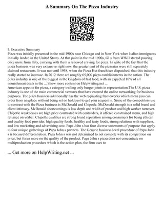 A Summary On The Pizza Industry
I. Executive Summary
Pizza was initially presented in the mid 1900s near Chicago and in New York when Italian immigrants
initially landed in the United States. At that point in the mid 1900s, GI s from WWII started pouring
once more from Italy, carrying with them a renewed craving for pizza. In spite of the fact that the
pizza business was very extensive right now, the greater part of the pizzerias were still separately
claimed restaurants. It was not until 1958, when the Pizza Hut franchisee dispatched, that this industry
really started to increase. In 2012 there are roughly 65,000 pizza establishments in the nation. The
pizza industry is one of the biggest in the kingdom of fast food, with an expected 10% of all
nourishment deals in the ... Show more content on Helpwriting.net ...
American appetite for pizza, a category trailing only burger joints in representation.The U.S. pizza
industry is one of the main commercial ventures that have entered the online networking for business
purposes. The pizza business additionally has the web requesting frameworks which mean you can
order from anyplace without being set on hold just to get your request in. Some of the competitors use
to contrast with the Pizza business is McDonald and Chipotle. McDonald strength is a solid brand and
client intimacy. McDonald shortcomings is low depth and width of product and high worker turnover.
Chipotle weaknesses are high price contrasted with contenders, it offered constrained menu, and high
reliance on verbal. Chipotle qualities are strong brand reputation among consumers for being ethical
and quality food provider, high quality foods; healthy and tasty foods, strong relations with suppliers,
and low marketing and advertising cost. Papa John s has four diverse statements of purpose that apply
to four unique gatherings of Papa John s partners. The Generic business level procedure of Papa John
s is focused differentiation. Papa John s was not determined to not compete with its competition on
price, but focus more on the quality of the product. Papa John s pizza does not concentrate on
multiproduction procedure which is the action plan, the firm uses to
... Get more on HelpWriting.net ...
 