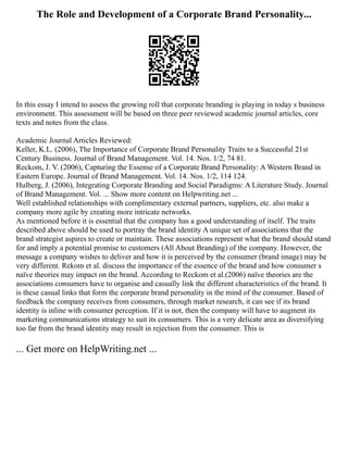The Role and Development of a Corporate Brand Personality...
In this essay I intend to assess the growing roll that corporate branding is playing in today s business
environment. This assessment will be based on three peer reviewed academic journal articles, core
texts and notes from the class.
Academic Journal Articles Reviewed:
Keller, K.L. (2006), The Importance of Corporate Brand Personality Traits to a Successful 21st
Century Business. Journal of Brand Management. Vol. 14. Nos. 1/2, 74 81.
Reckom, J. V. (2006), Capturing the Essense of a Corporate Brand Personality: A Western Brand in
Eastern Europe. Journal of Brand Management. Vol. 14. Nos. 1/2, 114 124.
Hulberg, J. (2006), Integrating Corporate Branding and Social Paradigms: A Literature Study. Journal
of Brand Management. Vol. ... Show more content on Helpwriting.net ...
Well established relationships with complimentary external partners, suppliers, etc. also make a
company more agile by creating more intricate networks.
As mentioned before it is essential that the company has a good understanding of itself. The traits
described above should be used to portray the brand identity A unique set of associations that the
brand strategist aspires to create or maintain. These associations represent what the brand should stand
for and imply a potential promise to customers (All About Branding) of the company. However, the
message a company wishes to deliver and how it is perceived by the consumer (brand image) may be
very different. Rekom et al. discuss the importance of the essence of the brand and how consumer s
naïve theories may impact on the brand. According to Reckom et al.(2006) naïve theories are the
associations consumers have to organise and casually link the different characteristics of the brand. It
is these casual links that form the corporate brand personality in the mind of the consumer. Based of
feedback the company receives from consumers, through market research, it can see if its brand
identity is inline with consumer perception. If it is not, then the company will have to augment its
marketing communications strategy to suit its consumers. This is a very delicate area as diversifying
too far from the brand identity may result in rejection from the consumer. This is
... Get more on HelpWriting.net ...
 