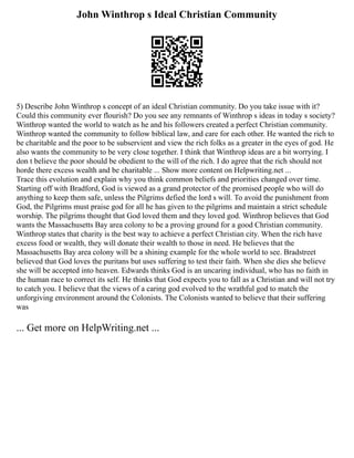 John Winthrop s Ideal Christian Community
5) Describe John Winthrop s concept of an ideal Christian community. Do you take issue with it?
Could this community ever flourish? Do you see any remnants of Winthrop s ideas in today s society?
Winthrop wanted the world to watch as he and his followers created a perfect Christian community.
Winthrop wanted the community to follow biblical law, and care for each other. He wanted the rich to
be charitable and the poor to be subservient and view the rich folks as a greater in the eyes of god. He
also wants the community to be very close together. I think that Winthrop ideas are a bit worrying. I
don t believe the poor should be obedient to the will of the rich. I do agree that the rich should not
horde there excess wealth and be charitable ... Show more content on Helpwriting.net ...
Trace this evolution and explain why you think common beliefs and priorities changed over time.
Starting off with Bradford, God is viewed as a grand protector of the promised people who will do
anything to keep them safe, unless the Pilgrims defied the lord s will. To avoid the punishment from
God, the Pilgrims must praise god for all he has given to the pilgrims and maintain a strict schedule
worship. The pilgrims thought that God loved them and they loved god. Winthrop believes that God
wants the Massachusetts Bay area colony to be a proving ground for a good Christian community.
Winthrop states that charity is the best way to achieve a perfect Christian city. When the rich have
excess food or wealth, they will donate their wealth to those in need. He believes that the
Massachusetts Bay area colony will be a shining example for the whole world to see. Bradstreet
believed that God loves the puritans but uses suffering to test their faith. When she dies she believe
she will be accepted into heaven. Edwards thinks God is an uncaring individual, who has no faith in
the human race to correct its self. He thinks that God expects you to fall as a Christian and will not try
to catch you. I believe that the views of a caring god evolved to the wrathful god to match the
unforgiving environment around the Colonists. The Colonists wanted to believe that their suffering
was
... Get more on HelpWriting.net ...
 