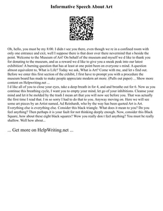 Informative Speech About Art
Oh, hello, you must be my 8:00. I didn t see you there, even though we re in a confined room with
only one entrance and exit, well I suppose there is that door over there nevermind that s beside the
point. Welcome to the Museum of Art! On behalf of the museum and myself we d like to thank you
for donating to the museum, and as a reward we d like to give you a sneak peak into our latest
exhibition! A burning question that has at least at one point been on everyone s mind. A question
almost equivalent to, What is Life? Today we ask, What is Art? Come with me, and let s find out.
Before we enter this first section of the exhibit, I first have to prompt you with a procedure the
museum board has made to make people appreciate modern art more. (Pulls out paper) ... Show more
content on Helpwriting.net ...
I d like all of you to close your eyes, take a deep breath in for 4, and and breathe out for 6. Now as you
continue this breathing cycle, I want you to empty your mind, let go of your inhibitions. Cleanse your
mind and let it be molded by the trash I mean art that you will now see before you. That was actually
the first time I read that. I m so sorry I had to do that to you. Anyway moving on. Here we will see
some art pieces by an Artist named, Ad Reinhardt, who by the way has been quoted Art is Art.
Everything else is everything else. Consider this black triangle. What does it mean to you? Do you
feel anything? Then perhaps it is your fault for not thinking deeply enough. Now, consider this Black
Square, how about these eight black squares? Wow you really don t feel anything? You must be really
shallow. Well how about...
... Get more on HelpWriting.net ...
 