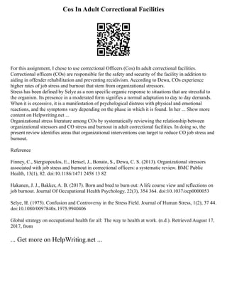 Cos In Adult Correctional Facilities
For this assignment, I chose to use correctional Officers (Cos) In adult correctional facilities.
Correctional officers (COs) are responsible for the safety and security of the facility in addition to
aiding in offender rehabilitation and preventing recidivism. According to Dewa, COs experience
higher rates of job stress and burnout that stem from organizational stressors.
Stress has been defined by Selye as a non specific organic response to situations that are stressful to
the organism. Its presence in a moderated form signifies a normal adaptation to day to day demands.
When it is excessive, it is a manifestation of psychological distress with physical and emotional
reactions, and the symptoms vary depending on the phase in which it is found. In her ... Show more
content on Helpwriting.net ...
Organizational stress literature among COs by systematically reviewing the relationship between
organizational stressors and CO stress and burnout in adult correctional facilities. In doing so, the
present review identifies areas that organizational interventions can target to reduce CO job stress and
burnout.
Reference
Finney, C., Stergiopoulos, E., Hensel, J., Bonato, S., Dewa, C. S. (2013). Organizational stressors
associated with job stress and burnout in correctional officers: a systematic review. BMC Public
Health, 13(1), 82. doi:10.1186/1471 2458 13 82
Hakanen, J. J., Bakker, A. B. (2017). Born and bred to burn out: A life course view and reflections on
job burnout. Journal Of Occupational Health Psychology, 22(3), 354 364. doi:10.1037/ocp0000053
Selye, H. (1975). Confusion and Controversy in the Stress Field. Journal of Human Stress, 1(2), 37 44.
doi:10.1080/0097840x.1975.9940406
Global strategy on occupational health for all: The way to health at work. (n.d.). Retrieved August 17,
2017, from
... Get more on HelpWriting.net ...
 
