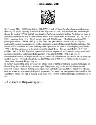 United Airlines 811
On February 24th, 1989 United Airlines 811 (UA811) took off from Honolulu International Airport,
Hawaii (HNL) for a regularly scheduled 8 hour flight to Auckland, New Zealand. The routine flight
aboard the Boeing 747 122 had left Los Angeles, California enroute to Sydney, Australia, but made a
scheduled intermediate stop in Honolulu and would make one more in Auckland (NTSB, 1992, p. 1).
UA811 departed Gate 10, at HNL, 3 minutes late with 3 flight crew, 15 flight attendants and 337
passengers onboard (NTSB, 1992, p. 1). The flight took place in the aftermath of Lockerby and
additional boarding procedures were in place adding to an extended passenger boarding process. The
second officer noted that all cabin and cargo door lights were out prior to departing the gate (NTSB,
1992, p. 2). The captain was at the controls for the takeoff from HNL runway 8R at 0152:49 HST
(NTSB, 1992, p. 2). The flightcrew reported the airplane s operation to be normal during the take off
and during the initial and intermediate segments of the climb (NTSB, 1992, p. 2). Due to
thunderstorms enroute the flightcrew elected to deviate left of course and the captain left the passenger
seat belt sign on . When climbing between 22,000 feet and 23,000 feet at 300 knots the flightcrew ...
Show more content on Helpwriting.net ...
In military aviation the entire crew is aware of any faults with the aircraft and can therefore speak up
if something does not look right or sound right. Though this may not be possible in commercial
transport aviation I believe that the ground personnel and flight crew could have been better educated
on what to look for when completing their inspection. This would not have prevented the accident, but
would have been a first step in making more flight crew, support and maintenance personnel aware of
the
... Get more on HelpWriting.net ...
 