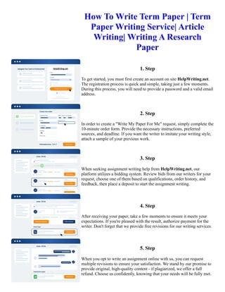 How To Write Term Paper | Term
Paper Writing Service| Article
Writing| Writing A Research
Paper
1. Step
To get started, you must first create an account on site HelpWriting.net.
The registration process is quick and simple, taking just a few moments.
During this process, you will need to provide a password and a valid email
address.
2. Step
In order to create a "Write My Paper For Me" request, simply complete the
10-minute order form. Provide the necessary instructions, preferred
sources, and deadline. If you want the writer to imitate your writing style,
attach a sample of your previous work.
3. Step
When seeking assignment writing help from HelpWriting.net, our
platform utilizes a bidding system. Review bids from our writers for your
request, choose one of them based on qualifications, order history, and
feedback, then place a deposit to start the assignment writing.
4. Step
After receiving your paper, take a few moments to ensure it meets your
expectations. If you're pleased with the result, authorize payment for the
writer. Don't forget that we provide free revisions for our writing services.
5. Step
When you opt to write an assignment online with us, you can request
multiple revisions to ensure your satisfaction. We stand by our promise to
provide original, high-quality content - if plagiarized, we offer a full
refund. Choose us confidently, knowing that your needs will be fully met.
 