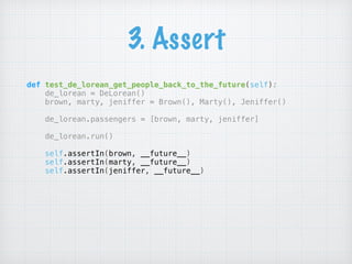 3. Assert
def test_de_lorean_get_people_back_to_the_future(self): 
de_lorean = DeLorean() 
brown, marty, jeniffer = Brown(), Marty(), Jeniffer() 
 
de_lorean.passengers = [brown, marty, jeniffer] 
 
de_lorean.run() 
 
self.assertIn(brown, __future__) 
self.assertIn(marty, __future__) 
self.assertIn(jeniffer, __future__)
 