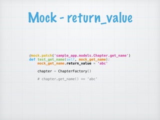 Mock - return_value
@mock.patch('sample_app.models.Chapter.get_name') 
def test_get_name(self, mock_get_name): 
mock_get_name.return_value = ‘abc'
 
chapter = ChapterFactory() 
# chapter.get_name() == ‘abc’
 