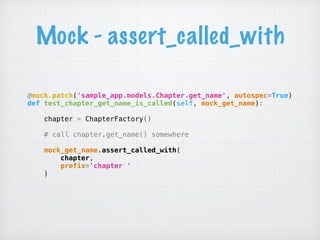 Mock - assert_called_with
@mock.patch('sample_app.models.Chapter.get_name', autospec=True) 
def test_chapter_get_name_is_called(self, mock_get_name):
 
chapter = ChapterFactory()
 
# call chapter.get_name() somewhere
 
mock_get_name.assert_called_with( 
chapter, 
prefix='chapter ' 
) 
 