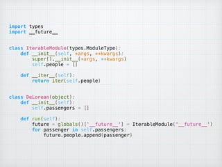 import types 
import __future__ 
 
 
class IterableModule(types.ModuleType): 
def __init__(self, *args, **kwargs): 
super().__init__(*args, **kwargs) 
self.people = [] 
 
def __iter__(self): 
return iter(self.people) 
 
 
class DeLorean(object): 
def __init__(self): 
self.passengers = [] 
 
def run(self): 
future = globals()['__future__'] = IterableModule('__future__') 
for passenger in self.passengers: 
future.people.append(passenger)
 