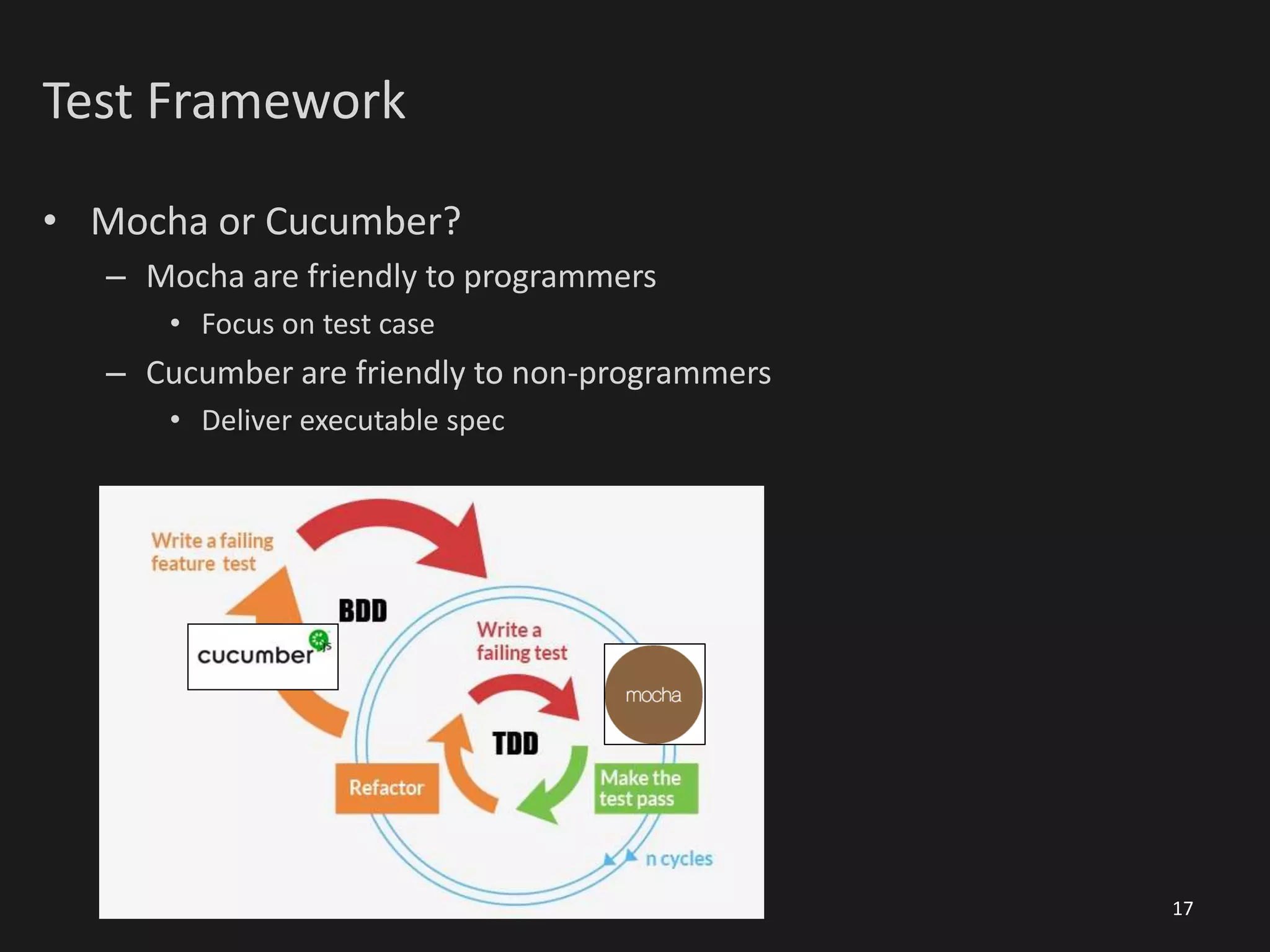 Test Framework
• Mocha or Cucumber?
– Mocha are friendly to programmers
• Focus on test case
– Cucumber are friendly to non-programmers
• Deliver executable spec
17
 