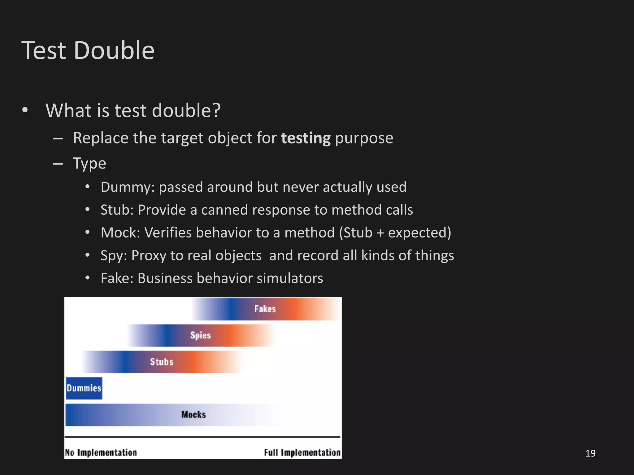 Test Double
• What is test double?
– Replace the target object for testing purpose
– Type
• Dummy: passed around but never actually used
• Stub: Provide a canned response to method calls
• Mock: Verifies behavior to a method (Stub + expected)
• Spy: Proxy to real objects and record all kinds of things
• Fake: Business behavior simulators
19
 