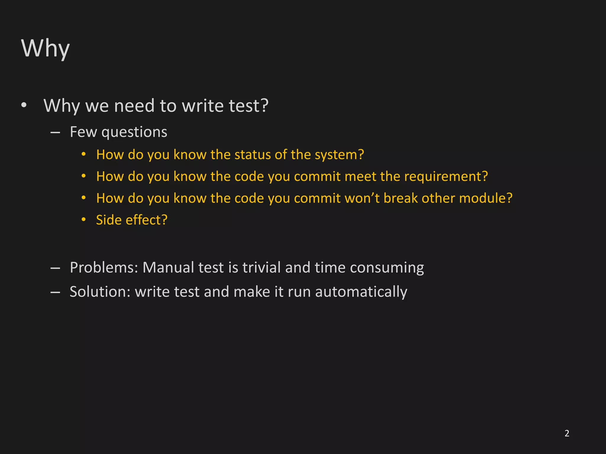 Why
• Why we need to write test?
– Few questions
• How do you know the status of the system?
• How do you know the code you commit meet the requirement?
• How do you know the code you commit won’t break other module?
• Side effect?
– Problems: Manual test is trivial and time consuming
– Solution: write test and make it run automatically
2
 