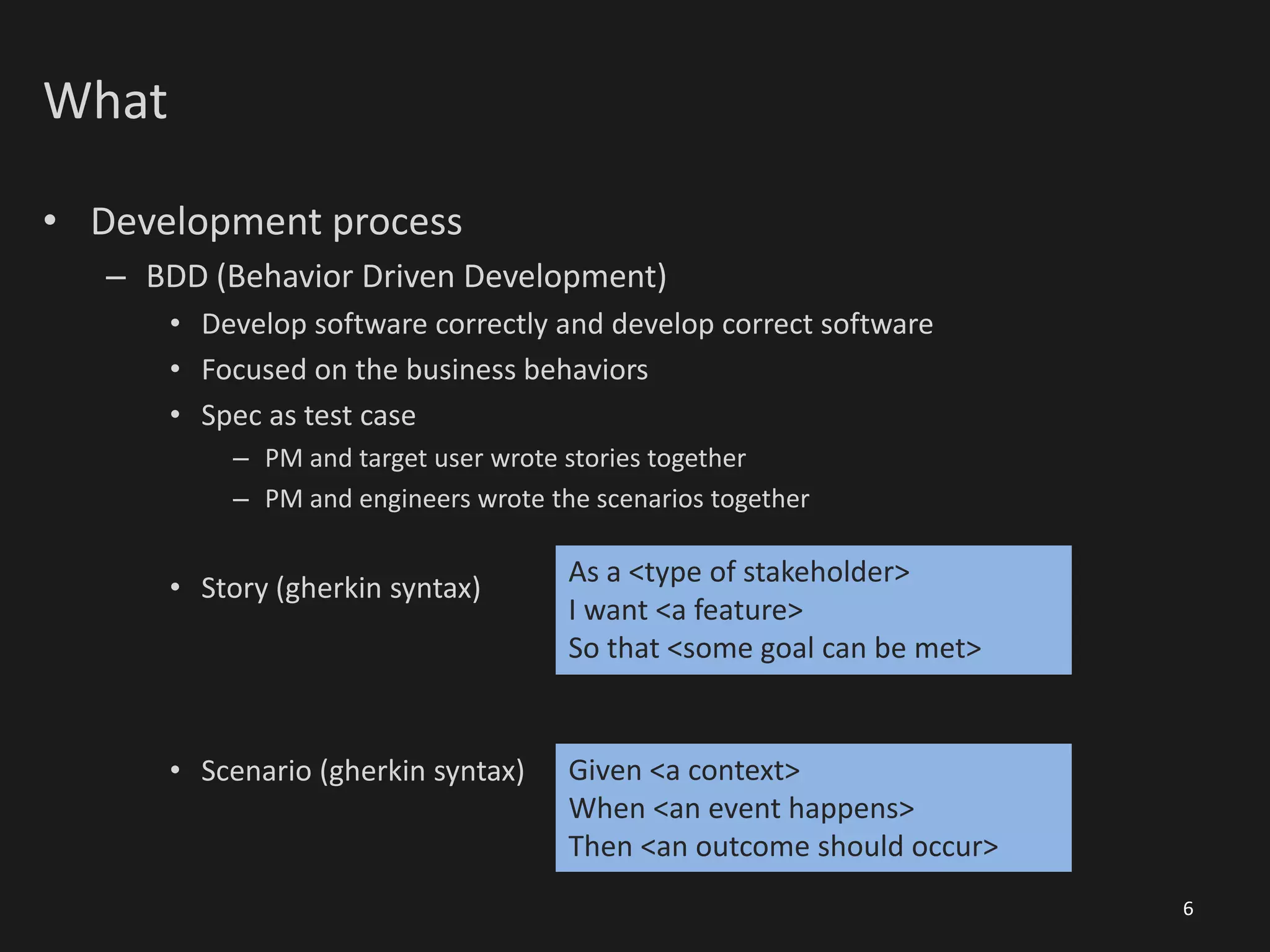 What
• Development process
– BDD (Behavior Driven Development)
• Develop software correctly and develop correct software
• Focused on the business behaviors
• Spec as test case
– PM and target user wrote stories together
– PM and engineers wrote the scenarios together
• Story (gherkin syntax)
• Scenario (gherkin syntax)
6
As a <type of stakeholder>
I want <a feature>
So that <some goal can be met>
Given <a context>
When <an event happens>
Then <an outcome should occur>
 