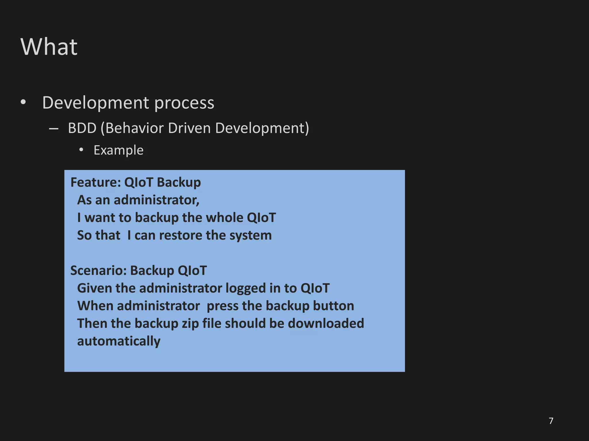 What
• Development process
– BDD (Behavior Driven Development)
• Example
7
Feature: QIoT Backup
As an administrator,
I want to backup the whole QIoT
So that I can restore the system
Scenario: Backup QIoT
Given the administrator logged in to QIoT
When administrator press the backup button
Then the backup zip file should be downloaded
automatically
 