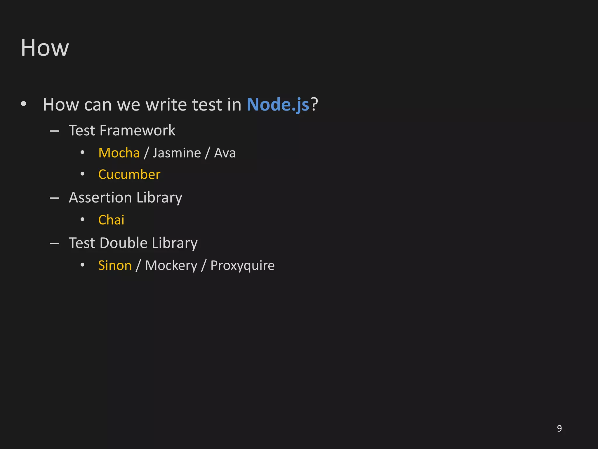 How
• How can we write test in Node.js?
– Test Framework
• Mocha / Jasmine / Ava
• Cucumber
– Assertion Library
• Chai
– Test Double Library
• Sinon / Mockery / Proxyquire
9
 