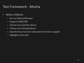 Test Framework - Mocha
• What is Mocha
– Run on Node.js/Browser
– Supports BDD/TDD
– Choose any assertion library
– Choose any mocking library
– Asynchronous function and promise function support
– Highlights slow tests
10
 