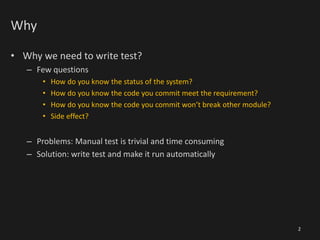 Why
• Why we need to write test?
– Few questions
• How do you know the status of the system?
• How do you know the code you commit meet the requirement?
• How do you know the code you commit won’t break other module?
• Side effect?
– Problems: Manual test is trivial and time consuming
– Solution: write test and make it run automatically
2
 