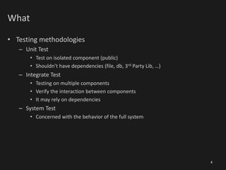What
• Testing methodologies
– Unit Test
• Test on isolated component (public)
• Shouldn’t have dependencies (file, db, 3rd Party Lib, …)
– Integrate Test
• Testing on multiple components
• Verify the interaction between components
• It may rely on dependencies
– System Test
• Concerned with the behavior of the full system
4
 