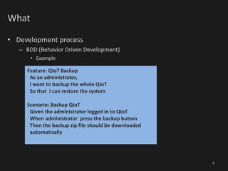 What
• Development process
– BDD (Behavior Driven Development)
• Example
7
Feature: QIoT Backup
As an administrator,
I want to backup the whole QIoT
So that I can restore the system
Scenario: Backup QIoT
Given the administrator logged in to QIoT
When administrator press the backup button
Then the backup zip file should be downloaded
automatically
 