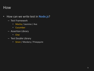 How
• How can we write test in Node.js?
– Test Framework
• Mocha / Jasmine / Ava
• Cucumber
– Assertion Library
• Chai
– Test Double Library
• Sinon / Mockery / Proxyquire
9
 
