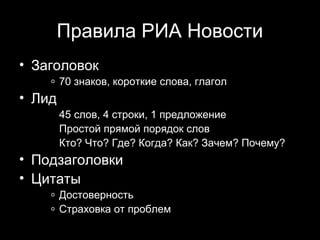 Правила РИА Новости
• Заголовок
    o   70 знаков, короткие слова, глагол
• Лид
    o   45 слов, 4 строки, 1 предложение
    o   Простой прямой порядок слов
    o   Кто? Что? Где? Когда? Как? Зачем? Почему?
• Подзаголовки
• Цитаты
    o   Достоверность
    o   Страховка от проблем
                                            11
 